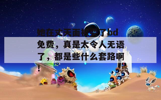 她在丈天面被耍了bd免費(fèi)，真是太令人無語了，都是些什么套路??！