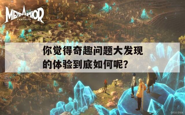 你覺得奇趣問題大發(fā)現(xiàn)的體驗到底如何呢？