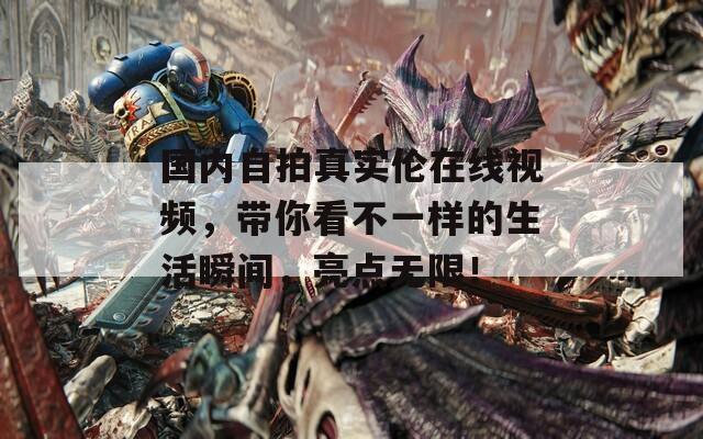 國內自拍真實倫在線視頻，帶你看不一樣的生活瞬間，亮點無限！