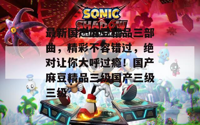 最新國產(chǎn)麻豆精品三部曲，精彩不容錯過，絕對讓你大呼過癮！國產(chǎn)麻豆精品三級國產(chǎn)三級三級