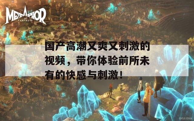 國產(chǎn)高潮又爽又刺激的視頻，帶你體驗前所未有的快感與刺激！