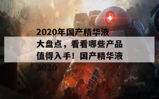 2020年國產(chǎn)精華液大盤點，看看哪些產(chǎn)品值得入手！國產(chǎn)精華液2020