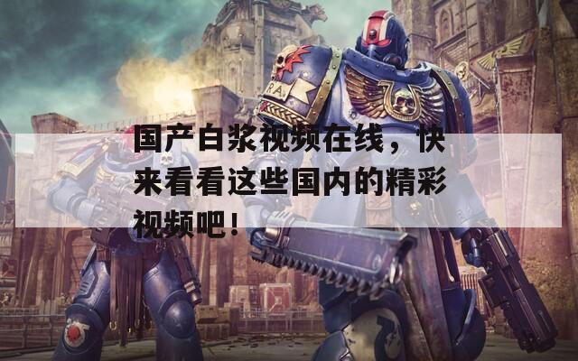 國產(chǎn)白漿視頻在線，快來看看這些國內(nèi)的精彩視頻吧！