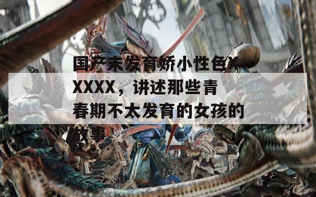 國(guó)產(chǎn)末發(fā)育嬌小性色XXXXX，講述那些青春期不太發(fā)育的女孩的故事