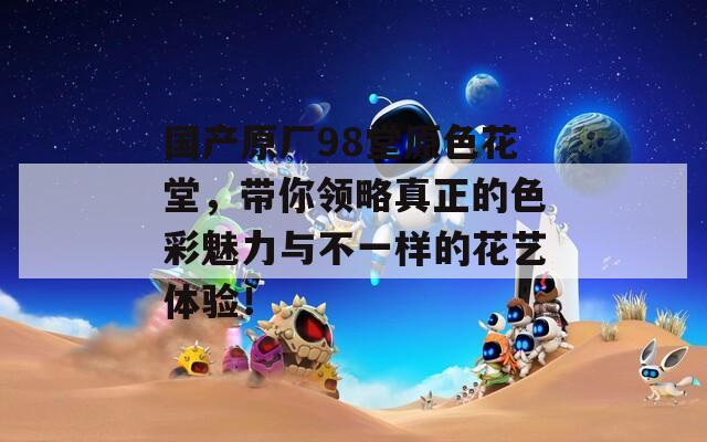 國產(chǎn)原廠98堂原色花堂，帶你領(lǐng)略真正的色彩魅力與不一樣的花藝體驗(yàn)！