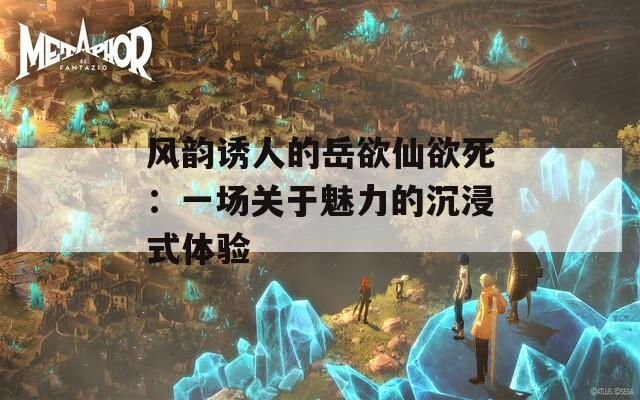 風韻誘人的岳欲仙欲死：一場關于魅力的沉浸式體驗