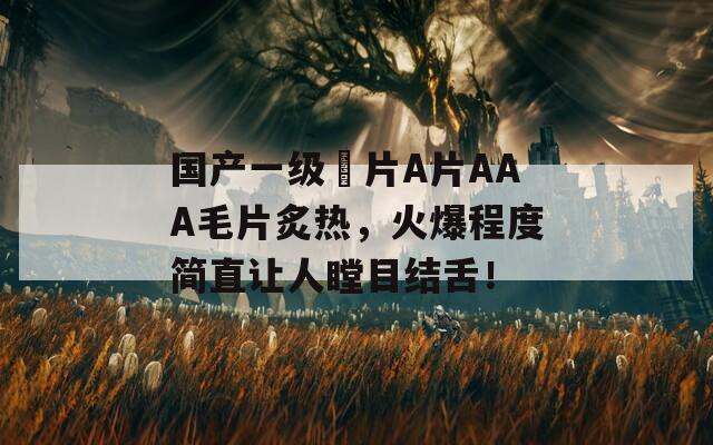 國產(chǎn)一級(jí)婬片A片AAA毛片炙熱，火爆程度簡(jiǎn)直讓人瞠目結(jié)舌！