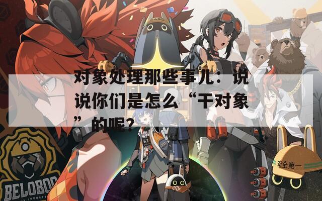 對象處理那些事兒：說說你們是怎么“干對象”的呢？