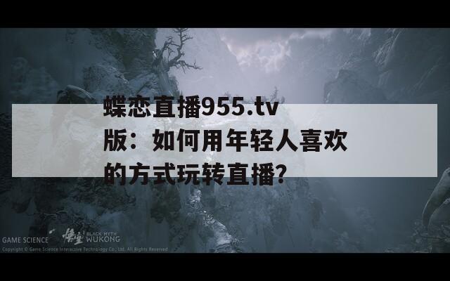 蝶戀直播955.tv版：如何用年輕人喜歡的方式玩轉(zhuǎn)直播？