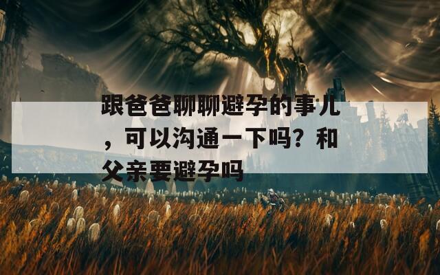 跟爸爸聊聊避孕的事兒，可以溝通一下嗎？和父親要避孕嗎