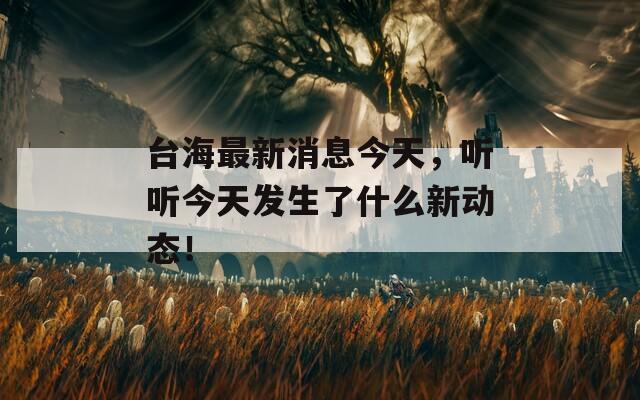 臺海最新消息今天，聽聽今天發(fā)生了什么新動態(tài)！