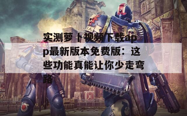 實測蘿卜視頻下載app最新版本免費版：這些功能真能讓你少走彎路