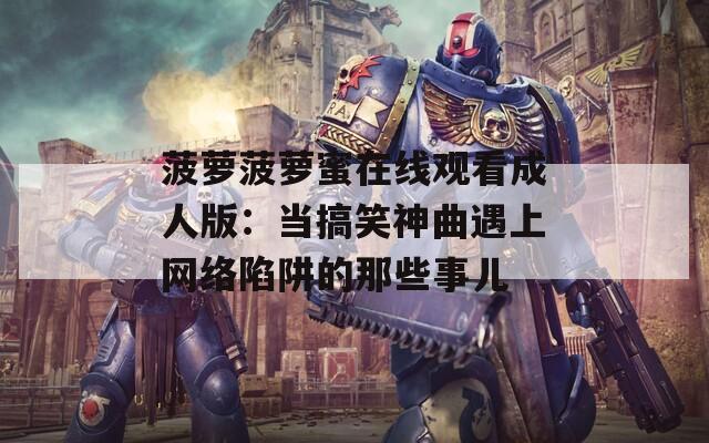 菠蘿菠蘿蜜在線觀看成人版：當搞笑神曲遇上網(wǎng)絡陷阱的那些事兒
