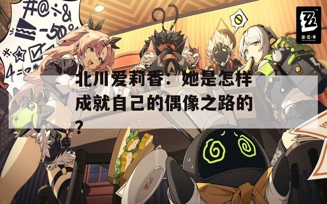北川愛莉香：她是怎樣成就自己的偶像之路的？