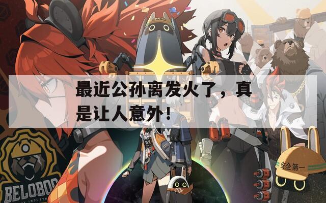 最近公孫離發(fā)火了，真是讓人意外！