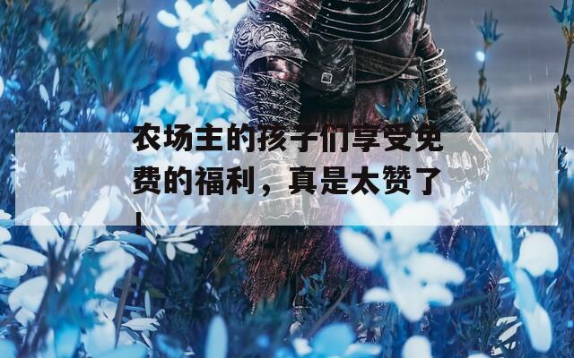 農(nóng)場主的孩子們享受免費的福利，真是太贊了！