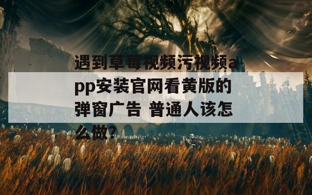 遇到草莓視頻污視頻app安裝官網(wǎng)看黃版的彈窗廣告 普通人該怎么做？
