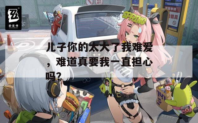 兒子你的太大了我難愛，難道真要我一直擔心嗎？