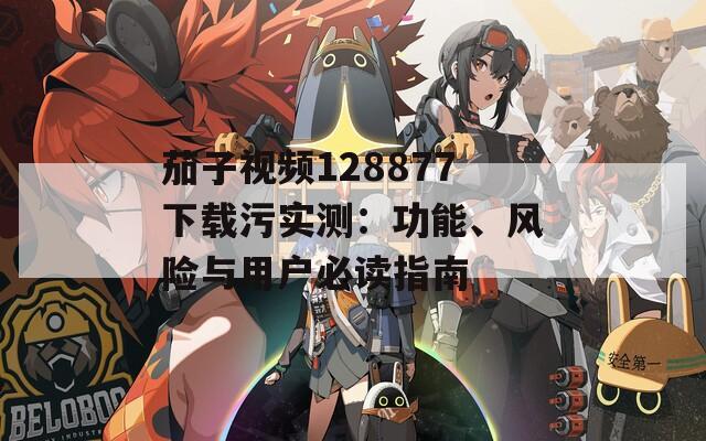 茄子視頻128877下載污實(shí)測(cè)：功能、風(fēng)險(xiǎn)與用戶必讀指南