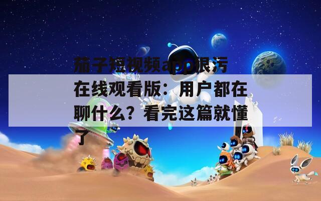 茄子短視頻app很污在線(xiàn)觀(guān)看版：用戶(hù)都在聊什么？看完這篇就懂了