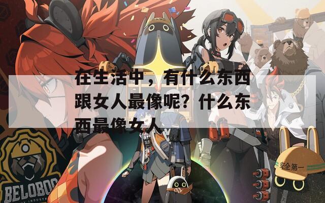 在生活中，有什么東西跟女人最像呢？什么東西最像女人