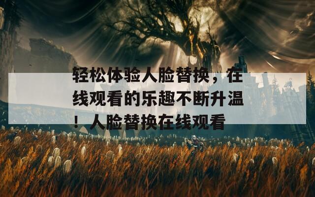 輕松體驗人臉替換，在線觀看的樂趣不斷升溫！人臉替換在線觀看
