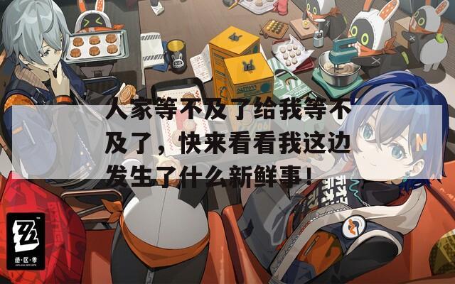 人家等不及了給我等不及了，快來看看我這邊發(fā)生了什么新鮮事！
