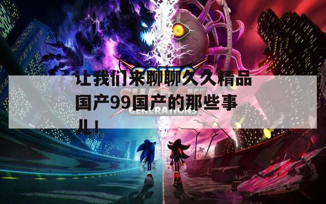 讓我們來聊聊久久精品國產(chǎn)99國產(chǎn)的那些事兒！