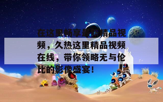 在這里暢享最新精品視頻，久熱這里精品視頻在線，帶你領略無與倫比的影像盛宴！