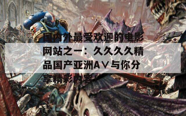 國(guó)內(nèi)外最受歡迎的電影網(wǎng)站之一：久久久久精品國(guó)產(chǎn)亞洲A∨與你分享精彩內(nèi)容！