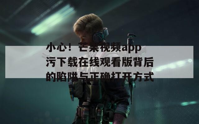 小心！芒果視頻app污下載在線觀看版背后的陷阱與正確打開方式