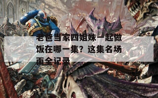 老爸當(dāng)家四姐妹一起做飯?jiān)谀囊患?？這集名場(chǎng)面全記錄