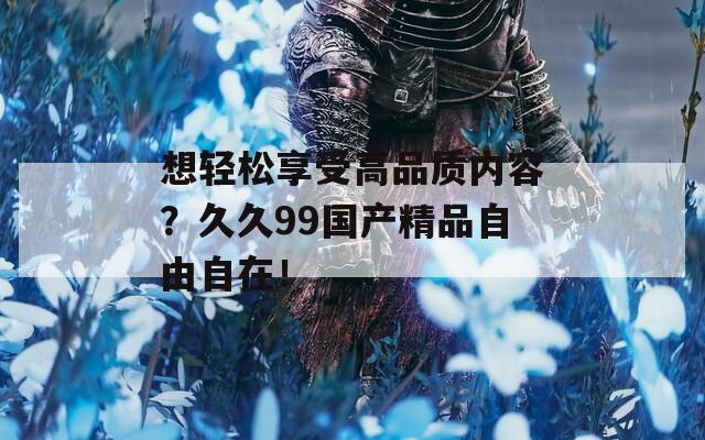 想輕松享受高品質(zhì)內(nèi)容？久久99國(guó)產(chǎn)精品自由自在！