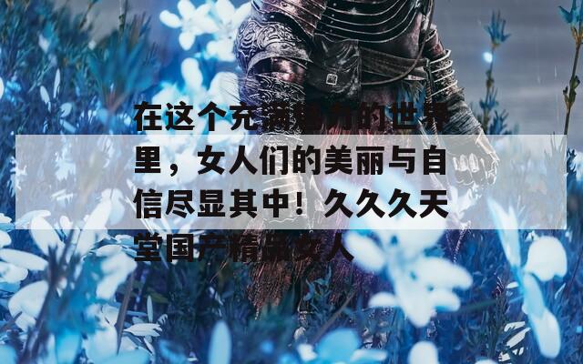 在這個(gè)充滿魅力的世界里，女人們的美麗與自信盡顯其中！久久久天堂國(guó)產(chǎn)精品女人