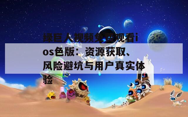 綠巨人視頻免費觀看ios色版：資源獲取、風(fēng)險避坑與用戶真實體驗