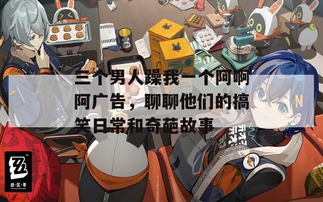 三個男人躁我一個阿啊阿廣告，聊聊他們的搞笑日常和奇葩故事