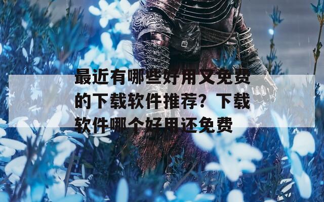 最近有哪些好用又免費(fèi)的下載軟件推薦？下載軟件哪個(gè)好用還免費(fèi)
