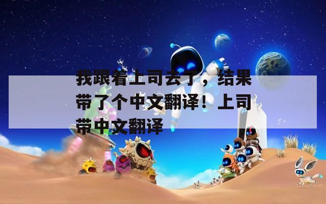 我跟著上司去了，結(jié)果帶了個中文翻譯！上司帶中文翻譯