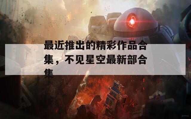 最近推出的精彩作品合集，不見星空最新部合集