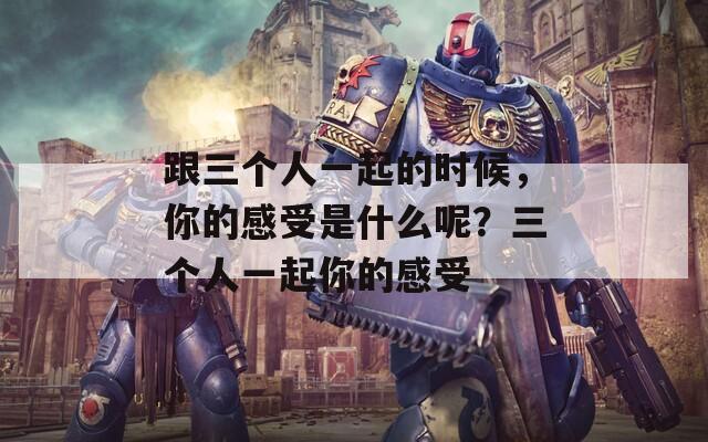 跟三個(gè)人一起的時(shí)候，你的感受是什么呢？三個(gè)人一起你的感受
