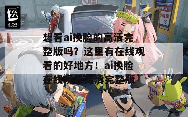 想看ai換臉的高清完整版嗎？這里有在線觀看的好地方！ai換臉在線觀看高清完整版