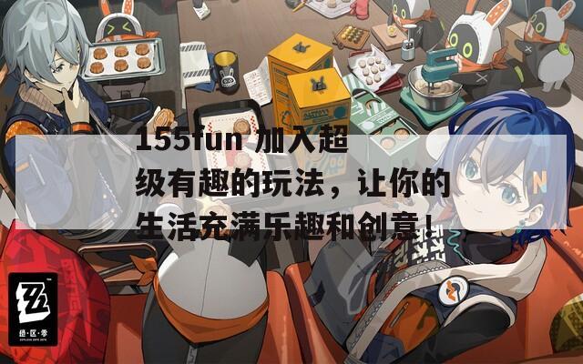 155fun 加入超級有趣的玩法，讓你的生活充滿樂趣和創(chuàng)意！