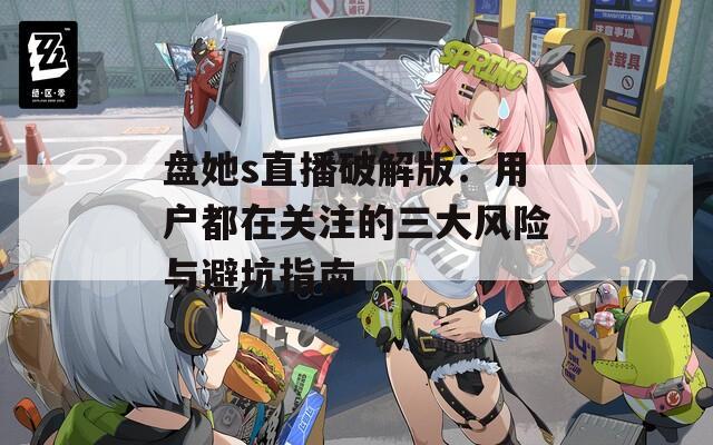 盤她s直播破解版：用戶都在關(guān)注的三大風(fēng)險(xiǎn)與避坑指南