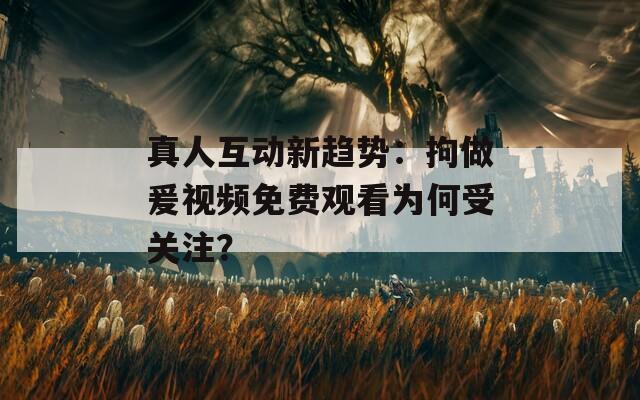 真人互動新趨勢：拘做爰視頻免費觀看為何受關注？