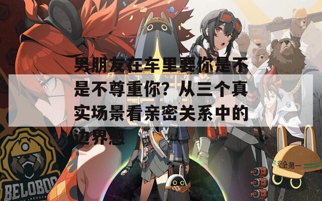男朋友在車(chē)?yán)镆闶遣皇遣蛔鹬啬?？從三個(gè)真實(shí)場(chǎng)景看親密關(guān)系中的邊界感