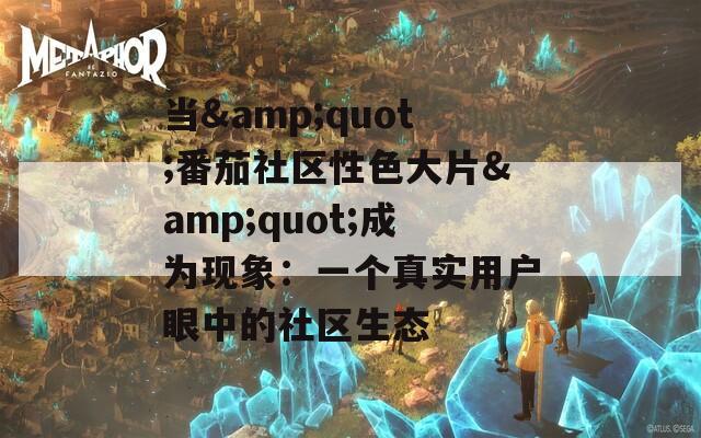 當(dāng)&quot;番茄社區(qū)性色大片&quot;成為現(xiàn)象：一個真實用戶眼中的社區(qū)生態(tài)