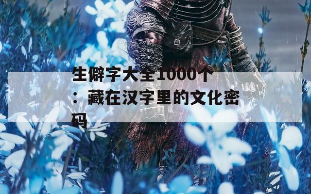 生僻字大全1000個(gè)：藏在漢字里的文化密碼