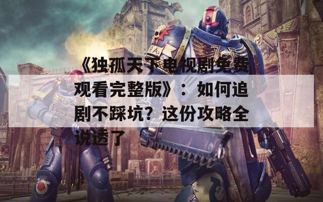 《獨(dú)孤天下電視劇免費(fèi)觀看完整版》：如何追劇不踩坑？這份攻略全說(shuō)透了