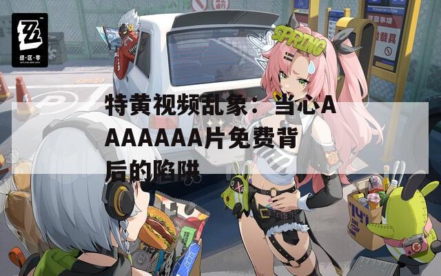 特黃視頻亂象：當(dāng)心AAAAAAA片免費(fèi)背后的陷阱