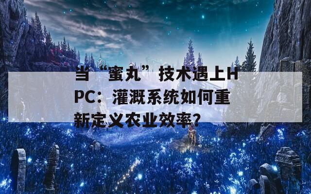 當“蜜丸”技術遇上HPC：灌溉系統(tǒng)如何重新定義農(nóng)業(yè)效率？